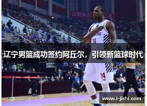 辽宁男篮成功签约阿丘尔，引领新篮球时代